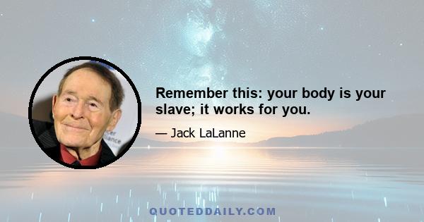 Remember this: your body is your slave; it works for you.