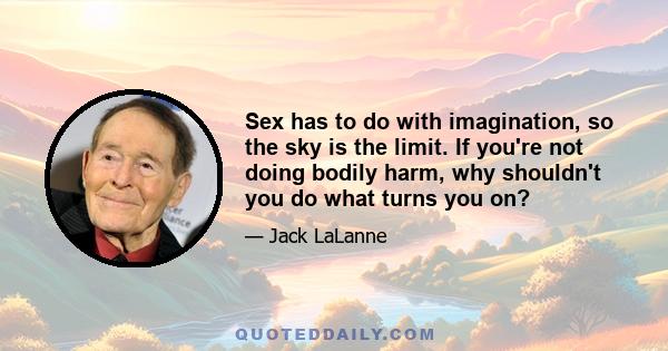 Sex has to do with imagination, so the sky is the limit. If you're not doing bodily harm, why shouldn't you do what turns you on?