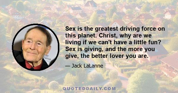 Sex is the greatest driving force on this planet. Christ, why are we living if we can't have a little fun? Sex is giving, and the more you give, the better lover you are.