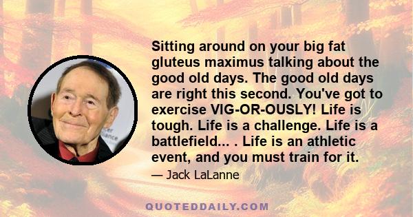 Sitting around on your big fat gluteus maximus talking about the good old days. The good old days are right this second. You've got to exercise VIG-OR-OUSLY! Life is tough. Life is a challenge. Life is a battlefield...