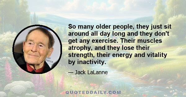 So many older people, they just sit around all day long and they don't get any exercise. Their muscles atrophy, and they lose their strength, their energy and vitality by inactivity.