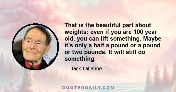 That is the beautiful part about weights: even if you are 100 year old, you can lift something. Maybe it's only a half a pound or a pound or two pounds. It will still do something.