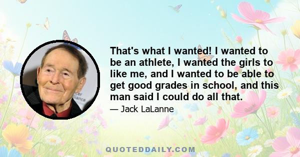 That's what I wanted! I wanted to be an athlete, I wanted the girls to like me, and I wanted to be able to get good grades in school, and this man said I could do all that.