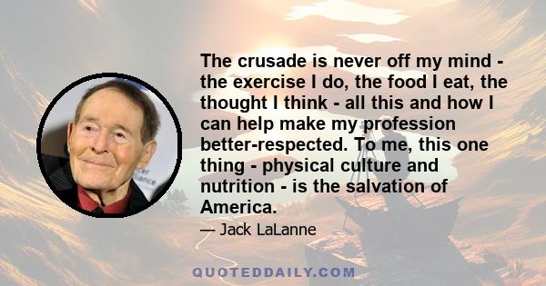 The crusade is never off my mind - the exercise I do, the food I eat, the thought I think - all this and how I can help make my profession better-respected. To me, this one thing - physical culture and nutrition - is