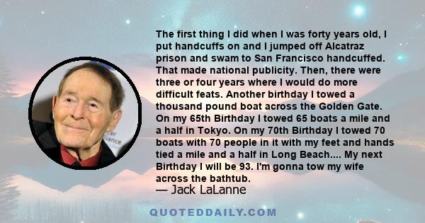 The first thing I did when I was forty years old, I put handcuffs on and I jumped off Alcatraz prison and swam to San Francisco handcuffed. That made national publicity. Then, there were three or four years where I