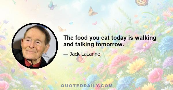 The food you eat today is walking and talking tomorrow.