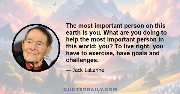 The most important person on this earth is you. What are you doing to help the most important person in this world: you? To live right, you have to exercise, have goals and challenges.