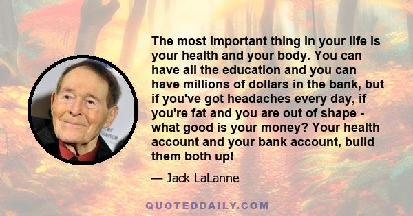 The most important thing in your life is your health and your body. You can have all the education and you can have millions of dollars in the bank, but if you've got headaches every day, if you're fat and you are out