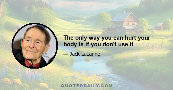 The only way you can hurt your body is if you don't use it