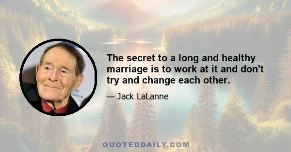 The secret to a long and healthy marriage is to work at it and don't try and change each other.