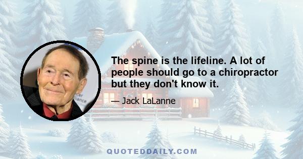 The spine is the lifeline. A lot of people should go to a chiropractor but they don't know it.