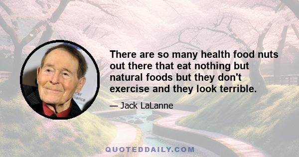 There are so many health food nuts out there that eat nothing but natural foods but they don't exercise and they look terrible.