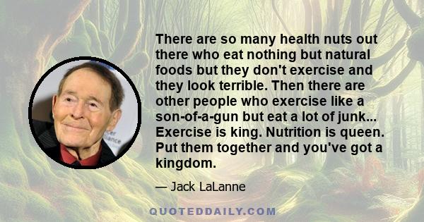 There are so many health nuts out there who eat nothing but natural foods but they don't exercise and they look terrible. Then there are other people who exercise like a son-of-a-gun but eat a lot of junk... Exercise is 