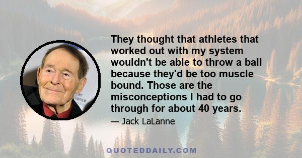 They thought that athletes that worked out with my system wouldn't be able to throw a ball because they'd be too muscle bound. Those are the misconceptions I had to go through for about 40 years.