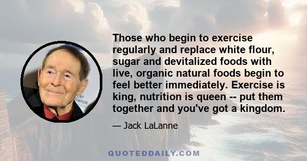 Those who begin to exercise regularly and replace white flour, sugar and devitalized foods with live, organic natural foods begin to feel better immediately. Exercise is king, nutrition is queen -- put them together and 