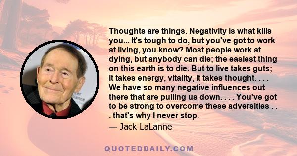 Thoughts are things. Negativity is what kills you... It's tough to do, but you've got to work at living, you know? Most people work at dying, but anybody can die; the easiest thing on this earth is to die. But to live