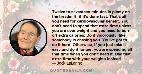 Twelve to seventeen minutes is plenty on the treadmill--if it's done fast. That's all you need for cardiovascular benefit. You don't need to spend that extra time unless you are over weight and you need to burn off