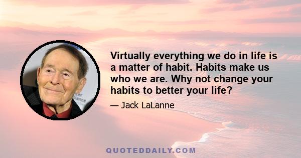 Virtually everything we do in life is a matter of habit. Habits make us who we are. Why not change your habits to better your life?