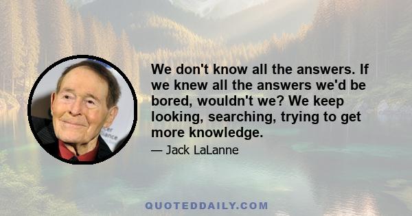 We don't know all the answers. If we knew all the answers we'd be bored, wouldn't we? We keep looking, searching, trying to get more knowledge.