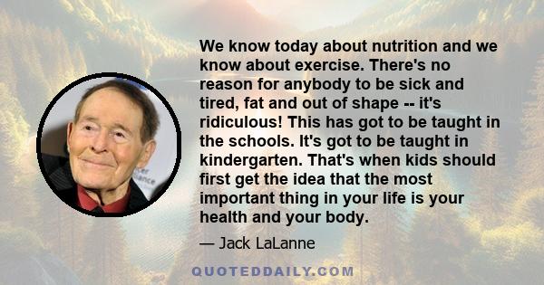 We know today about nutrition and we know about exercise. There's no reason for anybody to be sick and tired, fat and out of shape -- it's ridiculous! This has got to be taught in the schools. It's got to be taught in