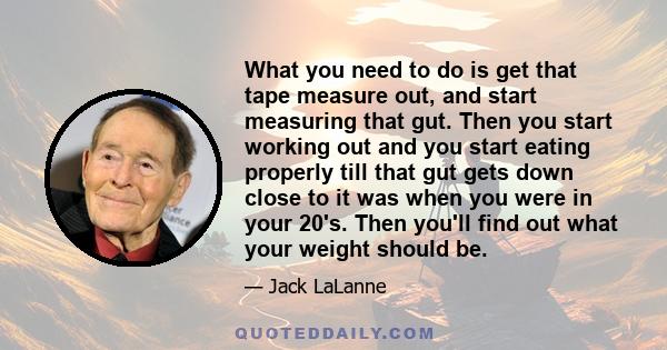 What you need to do is get that tape measure out, and start measuring that gut. Then you start working out and you start eating properly till that gut gets down close to it was when you were in your 20's. Then you'll