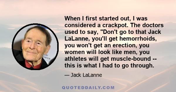 When I first started out, I was considered a crackpot. The doctors used to say, Don't go to that Jack LaLanne, you'll get hemorrhoids, you won't get an erection, you women will look like men, you athletes will get