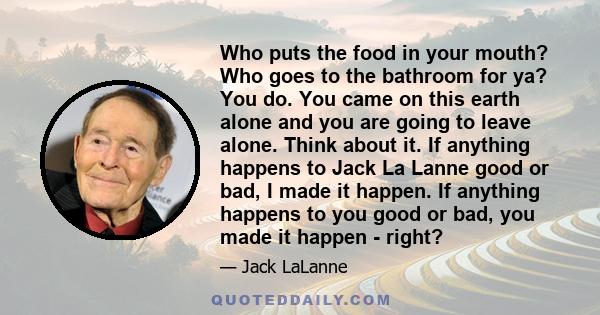 Who puts the food in your mouth? Who goes to the bathroom for ya? You do. You came on this earth alone and you are going to leave alone. Think about it. If anything happens to Jack La Lanne good or bad, I made it