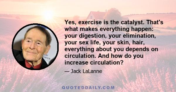 Yes, exercise is the catalyst. That's what makes everything happen: your digestion, your elimination, your sex life, your skin, hair, everything about you depends on circulation. And how do you increase circulation?