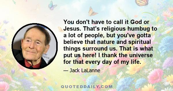 You don't have to call it God or Jesus. That's religious humbug to a lot of people, but you've gotta believe that nature and spiritual things surround us. That is what put us here! I thank the universe for that every