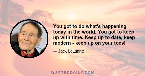 You got to do what's happening today in the world. You got to keep up with time. Keep up to date, keep modern - keep up on your toes!