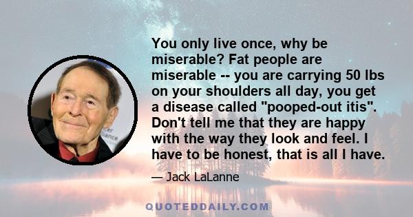 You only live once, why be miserable? Fat people are miserable -- you are carrying 50 lbs on your shoulders all day, you get a disease called pooped-out itis. Don't tell me that they are happy with the way they look and 