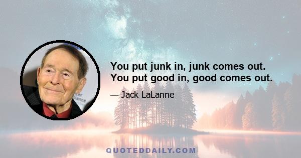 You put junk in, junk comes out. You put good in, good comes out.