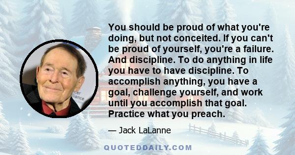 You should be proud of what you're doing, but not conceited. If you can't be proud of yourself, you're a failure. And discipline. To do anything in life you have to have discipline. To accomplish anything, you have a