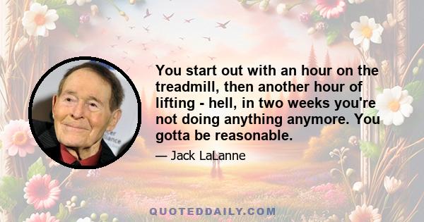 You start out with an hour on the treadmill, then another hour of lifting - hell, in two weeks you're not doing anything anymore. You gotta be reasonable.