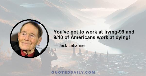 You've got to work at living-99 and 9/10 of Americans work at dying!