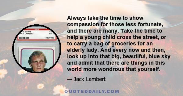 Always take the time to show compassion for those less fortunate, and there are many. Take the time to help a young child cross the street, or to carry a bag of groceries for an elderly lady. And every now and then,