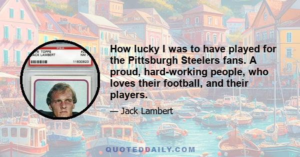 How lucky I was to have played for the Pittsburgh Steelers fans. A proud, hard-working people, who loves their football, and their players.