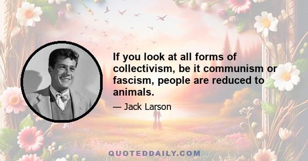 If you look at all forms of collectivism, be it communism or fascism, people are reduced to animals.