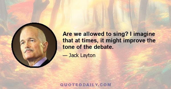 Are we allowed to sing? I imagine that at times, it might improve the tone of the debate.