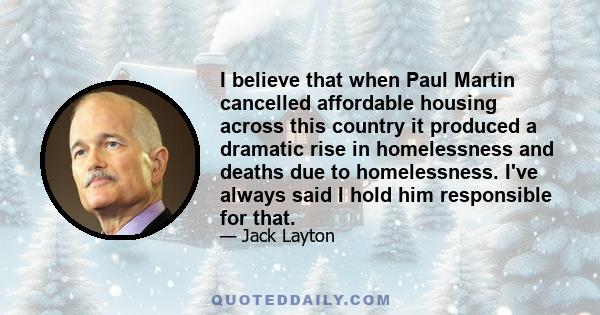 I believe that when Paul Martin cancelled affordable housing across this country it produced a dramatic rise in homelessness and deaths due to homelessness. I've always said I hold him responsible for that.