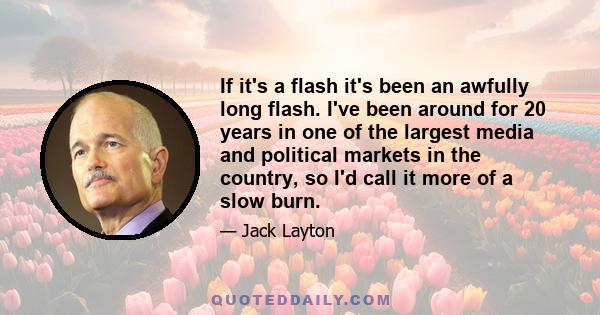 If it's a flash it's been an awfully long flash. I've been around for 20 years in one of the largest media and political markets in the country, so I'd call it more of a slow burn.