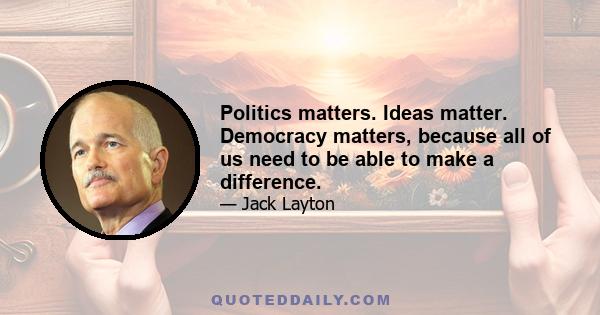 Politics matters. Ideas matter. Democracy matters, because all of us need to be able to make a difference.