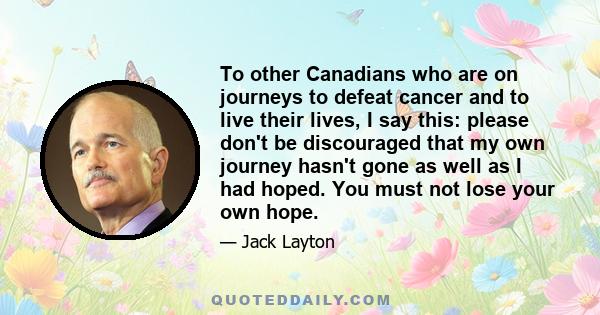 To other Canadians who are on journeys to defeat cancer and to live their lives, I say this: please don't be discouraged that my own journey hasn't gone as well as I had hoped. You must not lose your own hope.