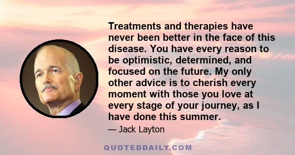 Treatments and therapies have never been better in the face of this disease. You have every reason to be optimistic, determined, and focused on the future. My only other advice is to cherish every moment with those you