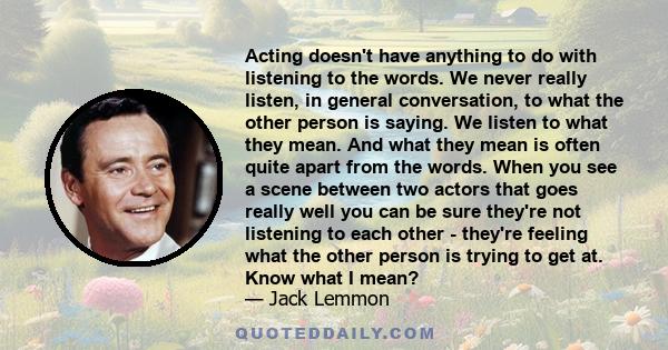 Acting doesn't have anything to do with listening to the words. We never really listen, in general conversation, to what the other person is saying. We listen to what they mean. And what they mean is often quite apart