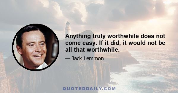 Anything truly worthwhile does not come easy. If it did, it would not be all that worthwhile.