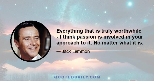 Everything that is truly worthwhile - I think passion is involved in your approach to it. No matter what it is.