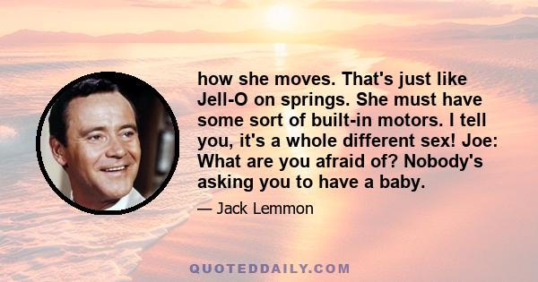 how she moves. That's just like Jell-O on springs. She must have some sort of built-in motors. I tell you, it's a whole different sex! Joe: What are you afraid of? Nobody's asking you to have a baby.