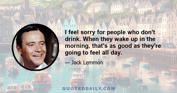 I feel sorry for people who don't drink. When they wake up in the morning, that's as good as they're going to feel all day.