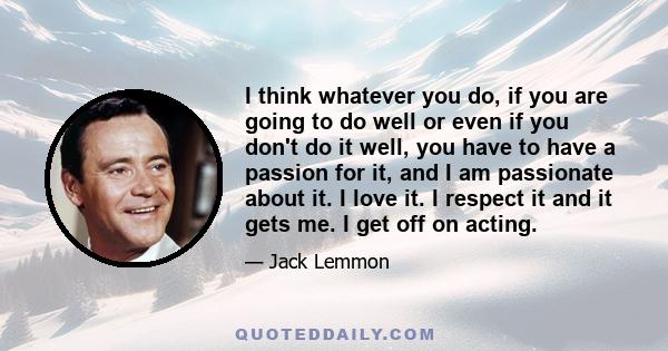 I think whatever you do, if you are going to do well or even if you don't do it well, you have to have a passion for it, and I am passionate about it. I love it. I respect it and it gets me. I get off on acting.